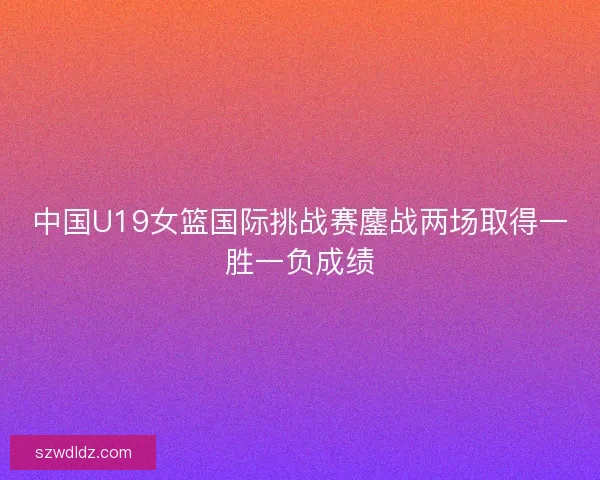 中国U19女篮国际挑战赛鏖战两场取得一胜一负成绩