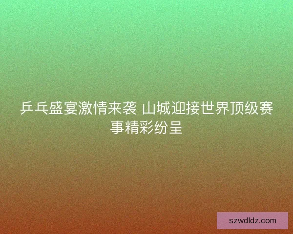 乒乓盛宴激情来袭 山城迎接世界顶级赛事精彩纷呈