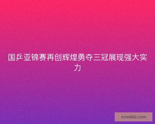 国乒亚锦赛再创辉煌勇夺三冠展现强大实力