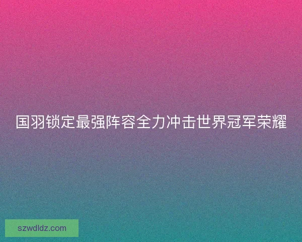 国羽锁定最强阵容全力冲击世界冠军荣耀 国羽锁定最强阵容全力冲击世界冠军荣耀