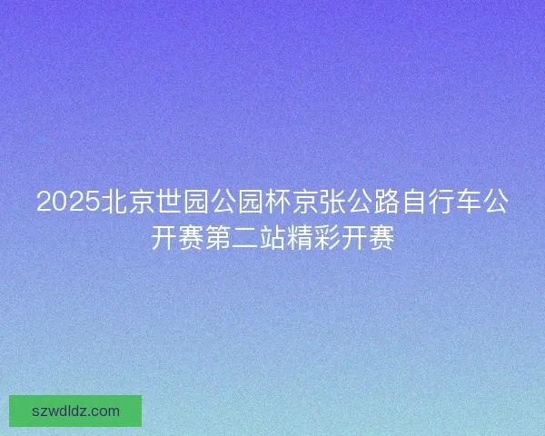 2025北京世园公园杯京张公路自行车公开赛第二站精彩开赛 2025北京世园公园杯京张公路自行车公开赛第二站精彩开赛