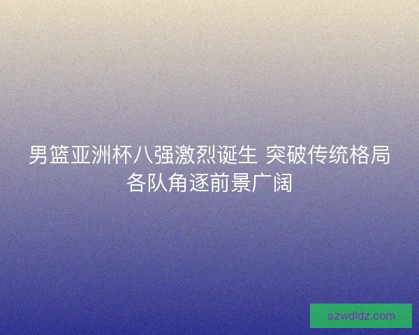 男篮亚洲杯八强激烈诞生 突破传统格局各队角逐前景广阔 男篮亚洲杯八强激烈诞生 突破传统格局各队角逐前景广阔