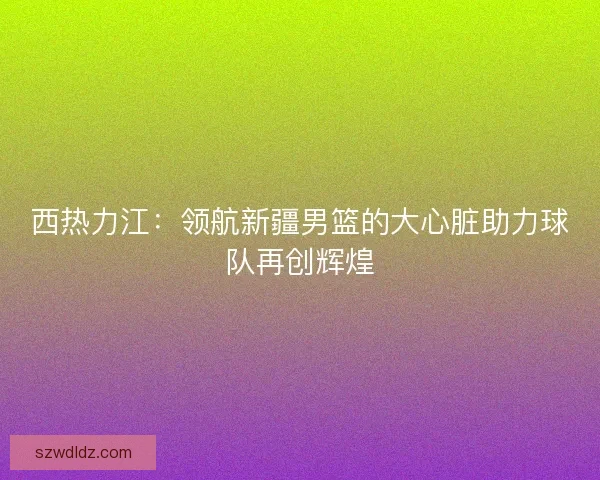 西热力江:领航新疆男篮的大心脏助力球队再创辉煌 西热力江:领航新疆男篮的大心脏助力球队再创辉煌