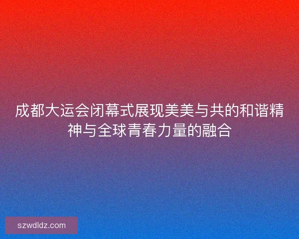 成都大运会闭幕式展现美美与共的和谐精神与全球青春力量的融合 成都大运会闭幕式展现美美与共的和谐精神与全球青春力量的融合