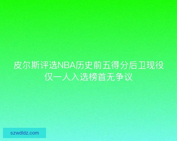 皮尔斯评选NBA历史前五得分后卫现役仅一人入选榜首无争议 皮尔斯评选NBA历史前五得分后卫现役仅一人入选榜首无争议