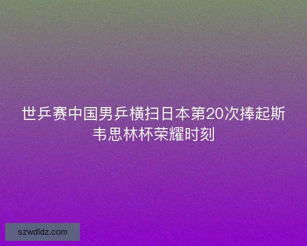 世乒赛中国男乒横扫日本第20次捧起斯韦思林杯荣耀时刻