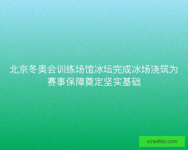 北京冬奥会训练场馆冰坛完成冰场浇筑为赛事保障奠定坚实基础 北京冬奥会训练场馆冰坛完成冰场浇筑为赛事保障奠定坚实基础