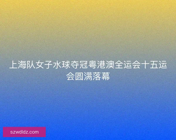 上海队女子水球夺冠粤港澳全运会十五运会圆满落幕 上海队女子水球夺冠粤港澳全运会十五运会圆满落幕