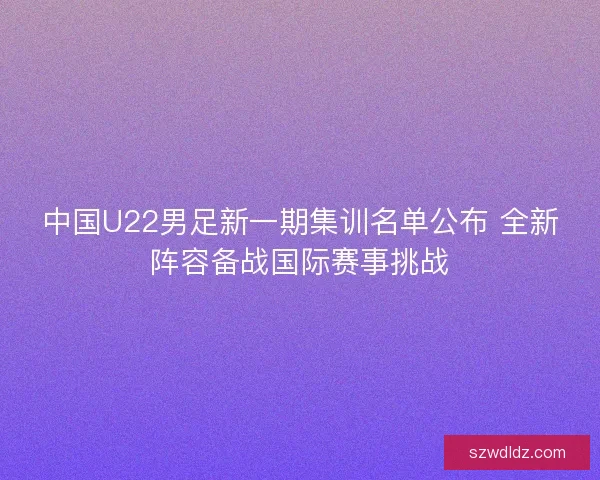 中国U22男足新一期集训名单公布 全新阵容备战国际赛事挑战 中国U22男足新一期集训名单公布 全新阵容备战国际赛事挑战