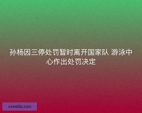 孙杨因三停处罚暂时离开国家队 游泳中心作出处罚决定