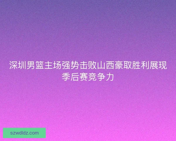 深圳男篮主场强势击败山西豪取胜利展现季后赛竞争力