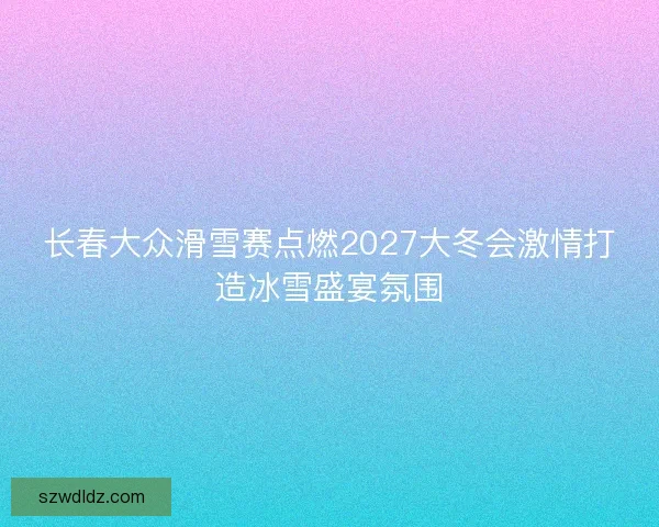 长春大众滑雪赛点燃2027大冬会激情打造冰雪盛宴氛围 长春大众滑雪赛点燃2027大冬会激情打造冰雪盛宴氛围