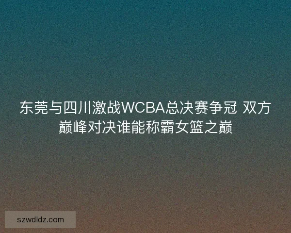 东莞与四川激战WCBA总决赛争冠 双方巅峰对决谁能称霸女篮之巅 东莞与四川激战WCBA总决赛争冠 双方巅峰对决谁能称霸女篮之巅